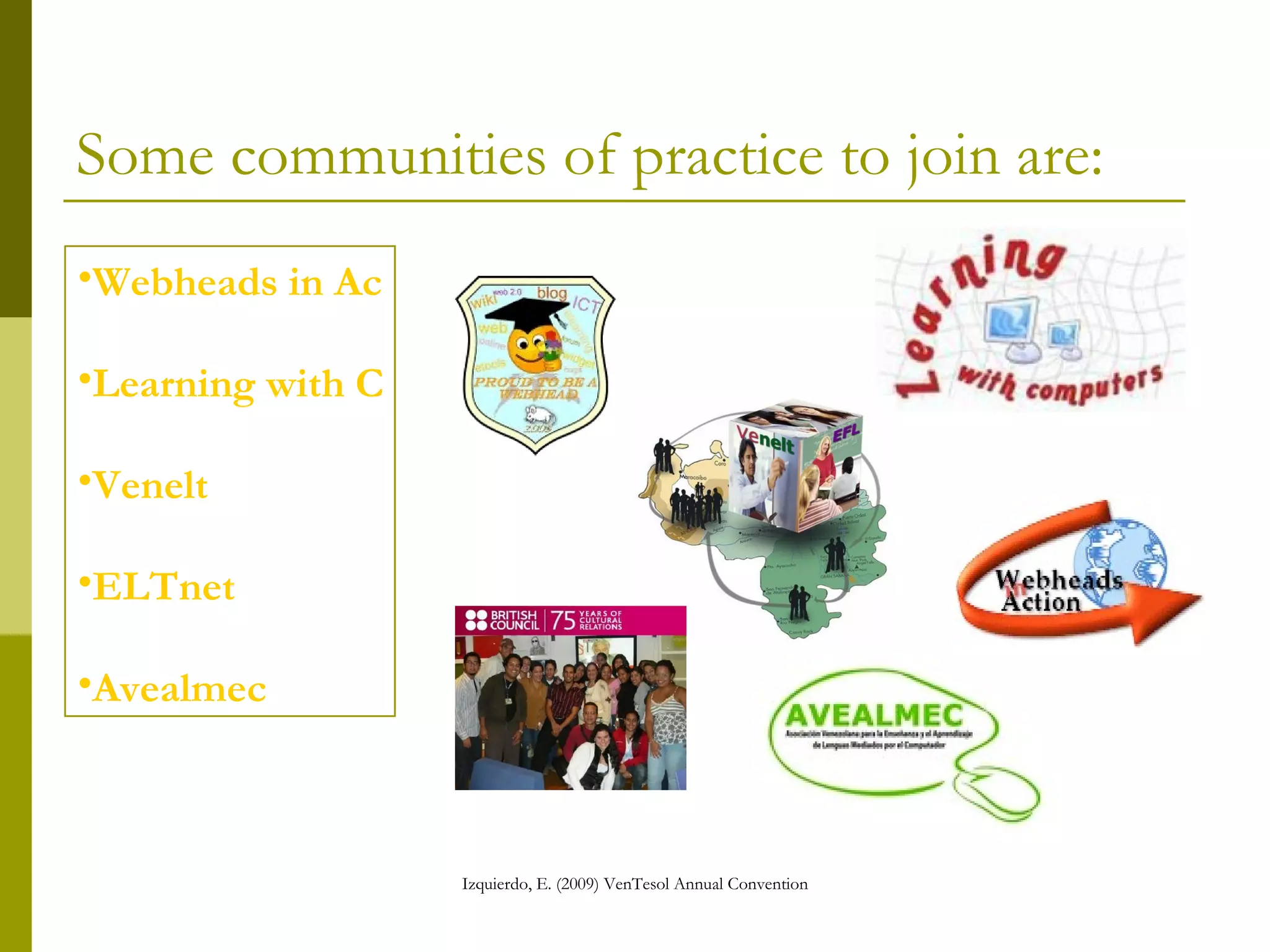 Some communities of practice to join are: Webheads in  Action Learning  with   Computers Venelt Avealmec ELTnet 