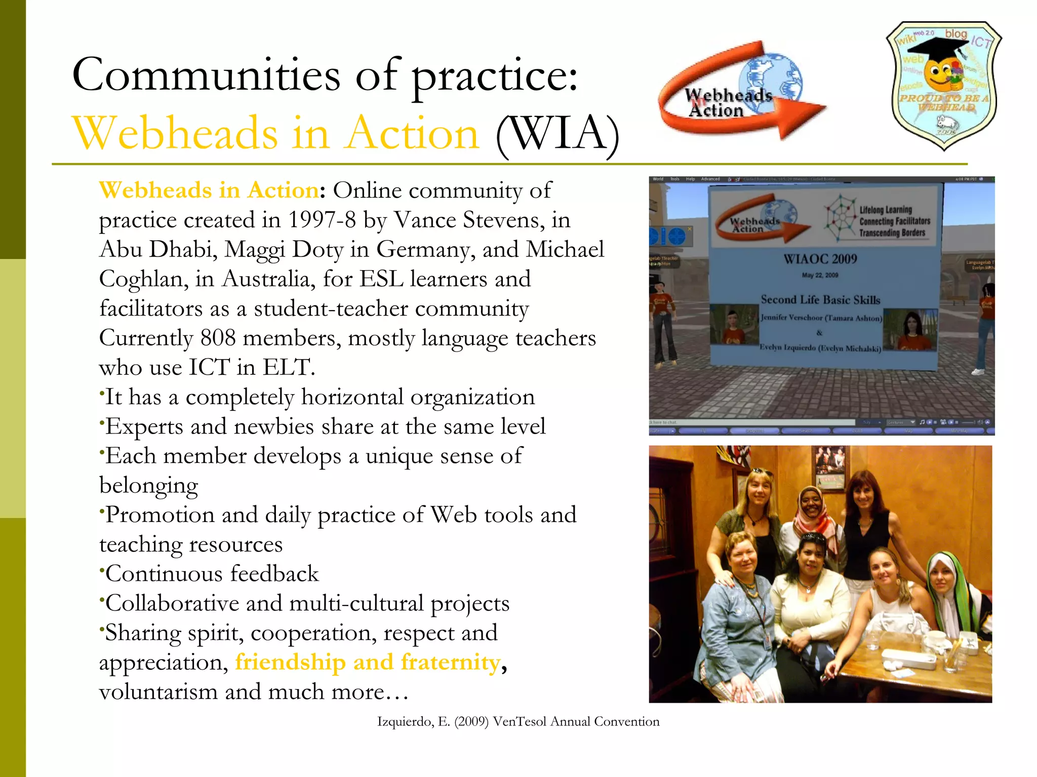 Communities of practice: Webheads in Action  (WIA) Webheads in Action :  Online community of practice created in 1997-8 by Vance Stevens, in Abu Dhabi, Maggi Doty in Germany, and Michael Coghlan, in Australia, for ESL learners and facilitators as a student-teacher community Currently 808 members, mostly language teachers who use ICT in ELT.  It has a completely horizontal organization  Experts and newbies share at the same level Each member develops a unique sense of belonging Promotion and daily practice of Web tools and teaching resources Continuous feedback  Collaborative and multi-cultural projects Sharing spirit, cooperation, respect and appreciation,  friendship and fraternity , voluntarism… 