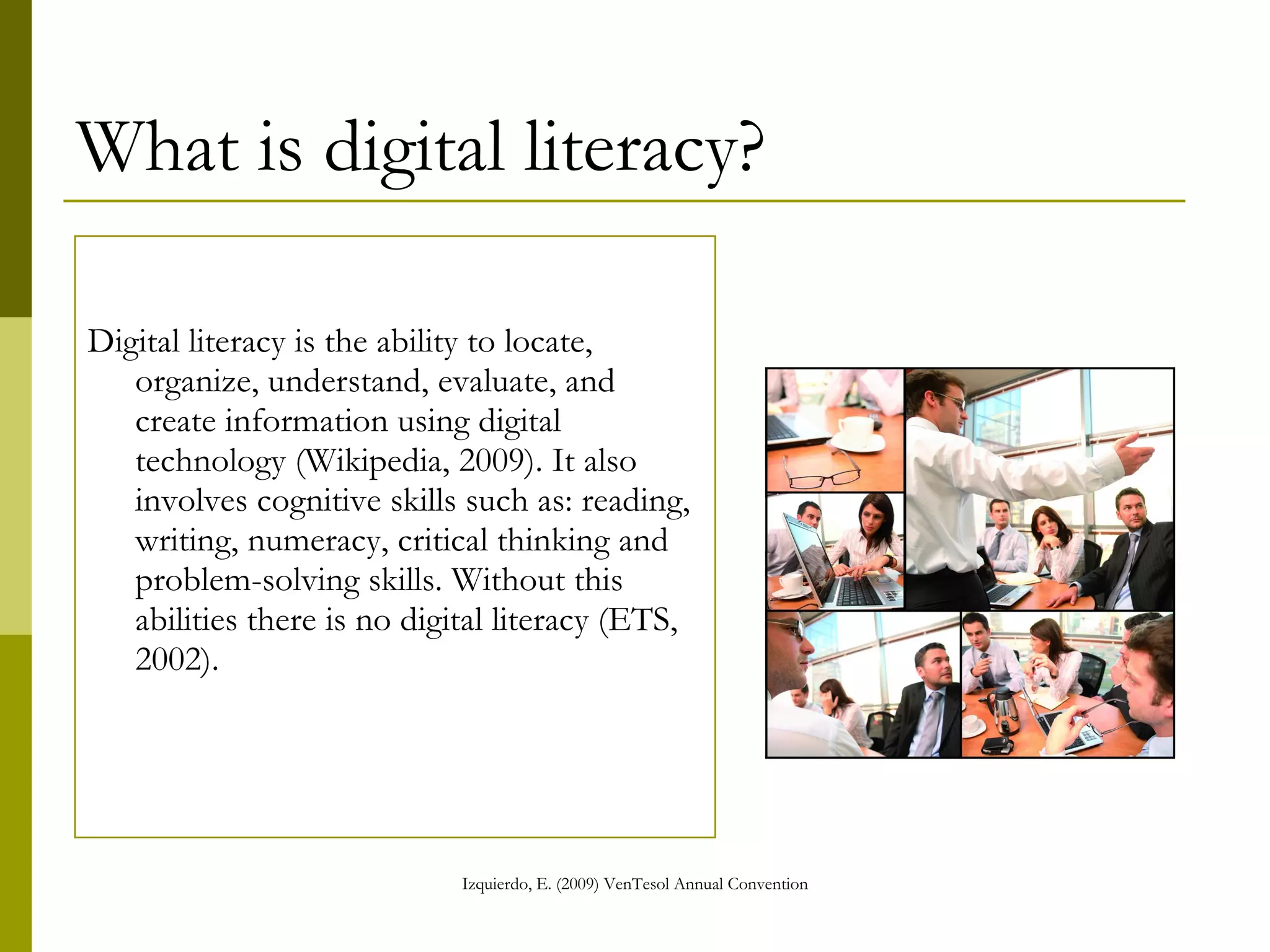 What is digital literacy? Digital literacy is the ability to locate, organize, understand, evaluate, and create information using digital technology (Wikipedia, 2009). It also involves cognitive skills such as: reading, writing, numeracy, critical thinking and problem-solving skills. Without this abilities there is no digital literacy (ETS, 2002). 