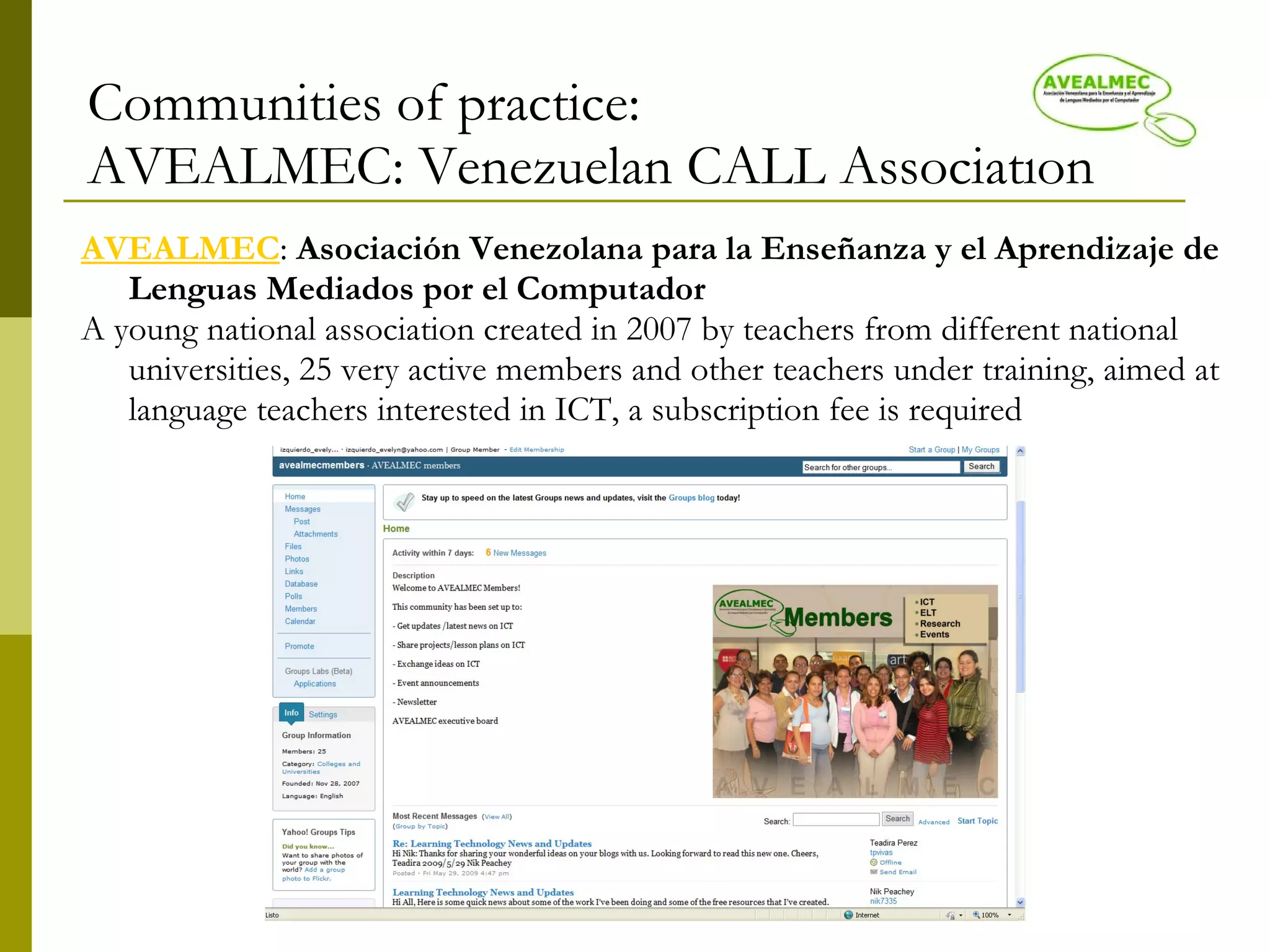 Communities of practice: AVEALMEC: Venezuelan CALL Association AVEALMEC :  Asociación Venezolana para la Enseñanza y el Aprendizaje de Lenguas Mediados por el Computador   A young national association created in 2007 by teachers from different national universities, 25 very active members and other teachers under training, aimed at language teachers interested in ICT 