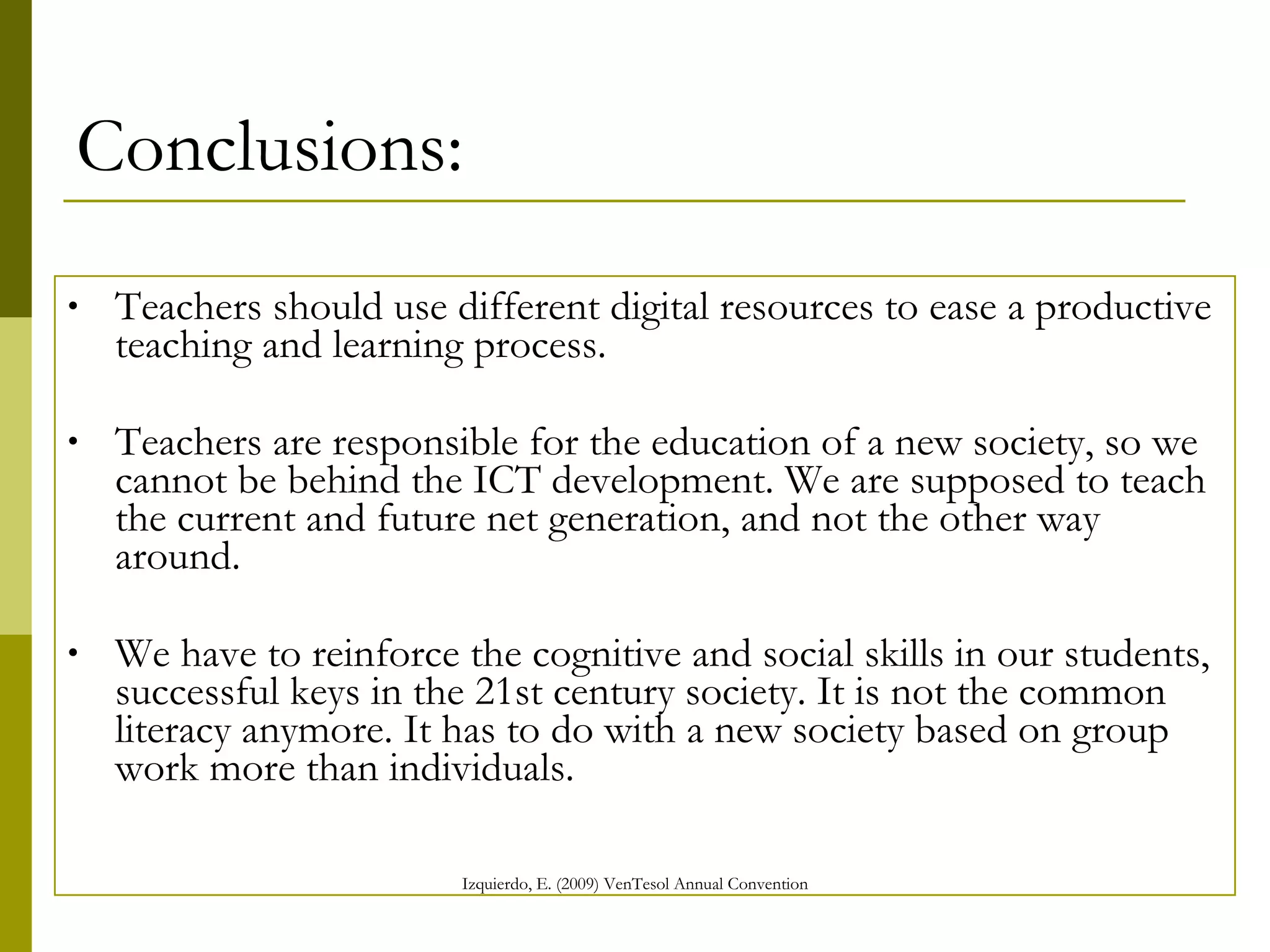Conclusions: Teachers should use different digital resources to ease a productive teaching and learning process. Teachers are responsible for the education of a new society, so we cannot be behind the ICT development. We are supposed to teach the current and future net generation, and not the other way around. We have to reinforce the cognitive and social skills in our students, successful keys in the 21st century society. It is not the common literacy anymore. It has to do with a new society based on group work more than individuals.   