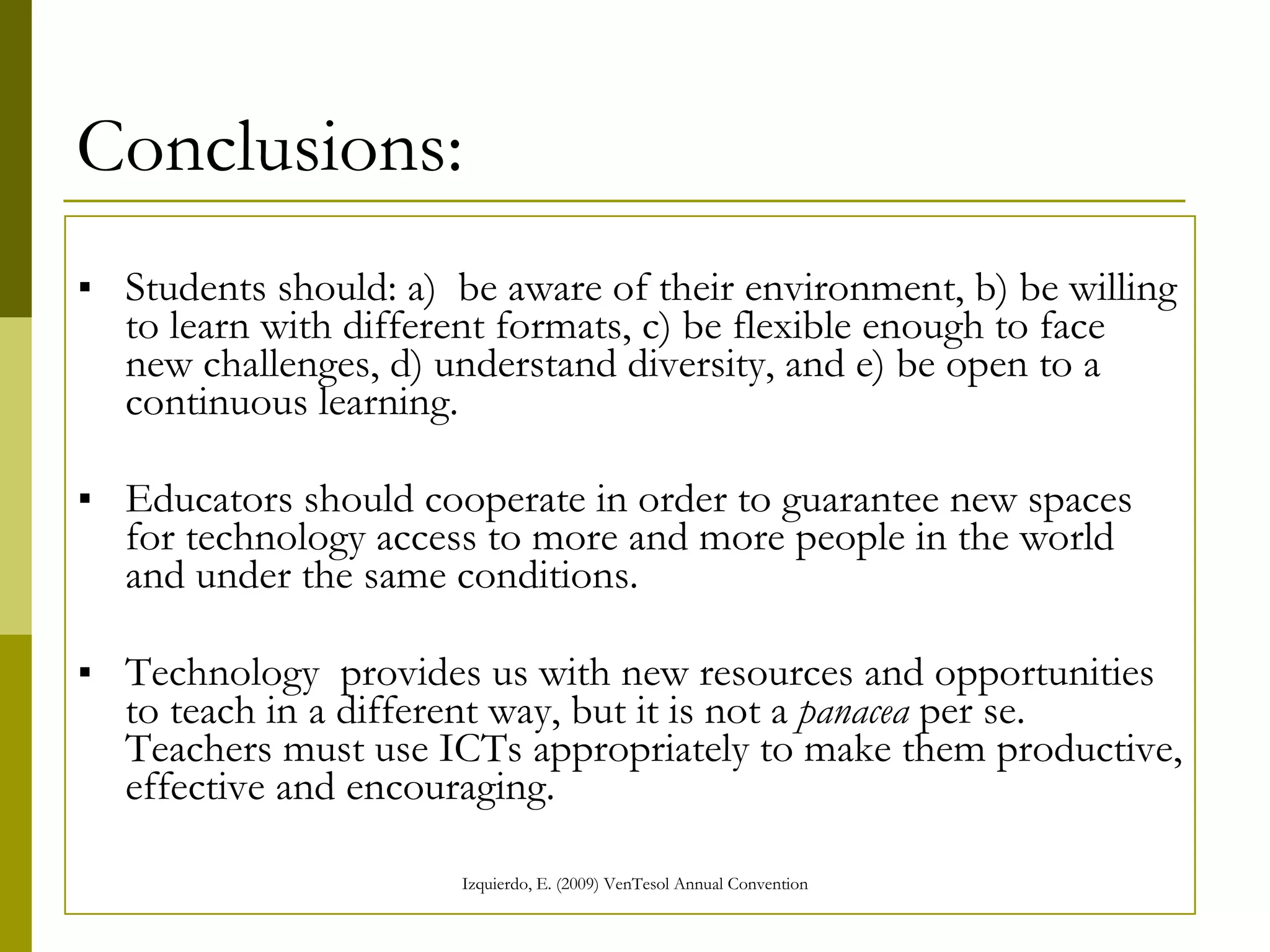 Conclusions: Students should: a)  be aware of their environment, b) be willing to learn with different formats, c) be flexible enough to face new challenges, d) understand diversity, and e) be open to a continuous learning.  Educators should cooperate in order to guarantee new spaces for technology access to more and more people in the world and under the same conditions.  Technology  provides us with new resources and opportunities to teach in a different way, but it is not a  panacea  per se. Teachers must use ICTs appropriately to make them productive, effective and encouraging.   