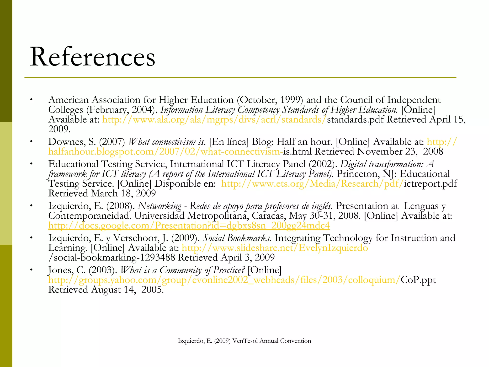 References American Association for Higher Education (October, 1999) and the Council of Independent Colleges (February, 2004).  Information Literacy Competency Standards of Higher Education.   [Online] Available at:  http:// www.ala.org /ala/ mgrps / divs / acrl / standards / standards.pdf  Retrieved April 15, 2009.  Downes, S. (2007)  What connectivism is . [En línea] Blog: Half an hour. [Online] Available at :  http:// halfanhour.blogspot.com /2007/02/ what - connectivism - is.html  Retrieved November 23,  2008 Educational Testing Service, International ICT Literacy Panel (2002).  Digital transformation: A framework for ICT literacy (A report of the International  ICT Literacy Panel).  Princeton, NJ: Educational Testing Service. [Online] Disponible en:  http:// www.ets.org /Media/ Research / pdf / ictreport.pdf  Retrieved March 18, 2009  Izquierdo, E. (2008).  Networking - Redes de apoyo para profesores de inglés.  Presentation at   Lenguas y Contemporaneidad. Universidad Metropolitana, Caracas, May 30-31, 2008. [Online] Available at:  http://docs.google.com/Presentation?id=dgbxs8sn_200gg24mdc4 Izquierdo, E. y Verschoor, J. (2009).  Social Bookmarks . Integrating Technology for Instruction and Learning. [Online] Available at:  http:// www.slideshare.net / EvelynIzquierdo /social-bookmarking-1293488  Retrieved April 3, 2009 Jones, C. (2003).  What is a Community of Practice?  [Online] http://groups.yahoo.com/ group /evonline2002_webheads/files/2003/ colloquium / CoP.ppt  Retrieved August 14,  2005. 