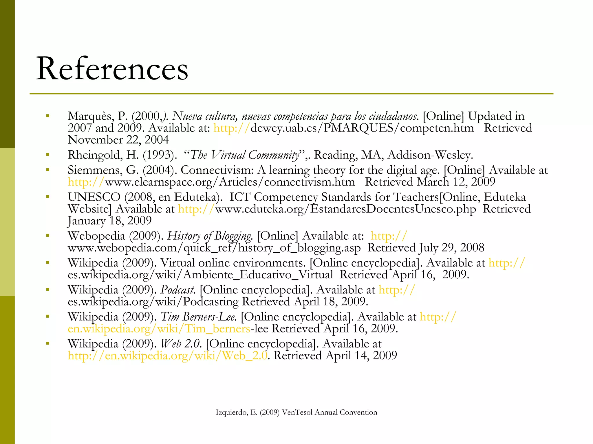 References Marquès, P. (2000, ). Nueva cultura, nuevas competencias para los ciudadanos . [Online] Updated in 2007 and 2009. Available at:  http:// dewey.uab.es/PMARQUES/competen.htm   Retrieved November 22, 2004 Rheingold, H. (1993).  “ The Virtual Community ”,. Reading, MA, Addison-Wesley. Siemmens, G. (2004). Connectivism: A learning theory for the digital age. [Online] Available at  http:// www.elearnspace.org/Articles/connectivism.htm   Retrieved March 12, 2009 UNESCO (2008, en Eduteka).  ICT Competency Standards for Teachers[Online, Eduteka Website] Available at  http:// www.eduteka.org/EstandaresDocentesUnesco.php   Retrieved January 18, 2009 Webopedia (2009).  History of Blogging . [Online] Available at:  http:// www.webopedia.com/quick_ref/history_of_blogging.asp   Retrieved July 29, 2008 Wikipedia (2009). Virtual online environments. [Online encyclopedia]. Available at  http:// es.wikipedia.org/wiki/Ambiente_Educativo_Virtual   Retrieved April 16,  2009. Wikipedia (2009).  Podcast.  [Online encyclopedia]. Available at  http:// es.wikipedia.org/wiki/Podcasting  Retrieved April 18, 2009. Wikipedia (2009).  Tim Berners-Lee.  [Online encyclopedia]. Available at  http:// en.wikipedia.org/wiki/Tim_berners -lee  Retrieved April 16, 2009. Wikipedia (2009).  Web 2.0 . [Online encyclopedia]. Available at  http://en.wikipedia.org/wiki/Web_2.0 . Retrieved April 14, 2009 