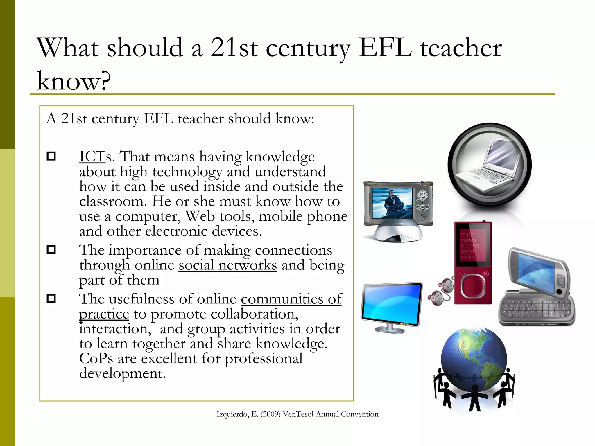 What should a 21st century EFL teacher know? A 21st century EFL teacher should know: ICT s. That means having knowledge about high technology and understand how it can be used inside and outside the classroom. He or she must know how to use a computer, Web tools, mobile phone and other electronic devices. The importance of making connections through online  social networks  and being part of them The usefulness of online  communities of practice  to promote collaboration, interaction,  and group activities in order to learn together and share knowledge. CoPs are excellent for professional development. 