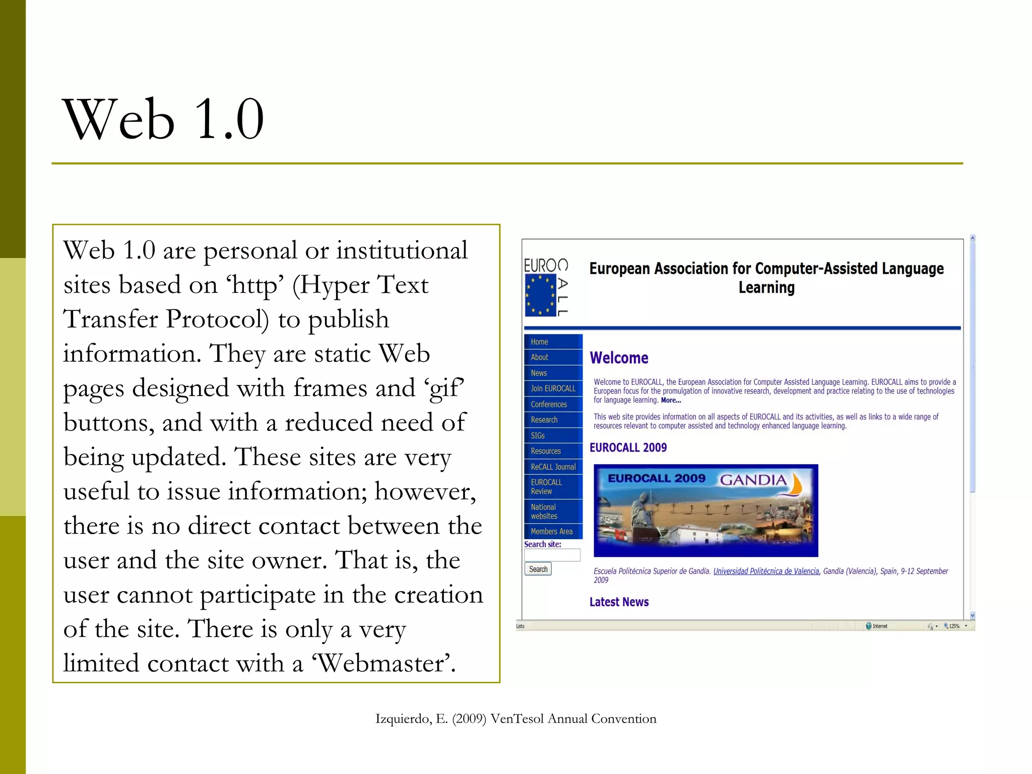 Web 1.0 Web 1.0 are personal or institutional sites based on ‘http’ (Hyper Text Transfer Protocol) to publish information. They are static Web pages designed with frames and ‘gif’ buttons, and with a reduced need of being updated. These sites are useful to issue information; however, there is no direct contact between the user and the site owner. That is, the user cannot participate in the creation of the site. There is only a very limited contact with a ‘Webmaster’. 