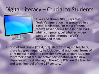 Digital Literacy – Crucial to Students				Jukes and Dosaj (2006) says that 				“today’s generation has grown up in a 			digital landscape. For most of them, 			there’s never been a time in their lives 			when computers, cell phones, video 			game and the Internet haven’t 				surrounded them.” Corbel and Gruba (2004, p.1)  state “for English teachers, there is a great urgency to look beyond traditional forms of print media in order to consider how we prepare students for careers that require active participation in the new literacies of the digital age.  Therefore ICTs are the learning and teaching tool of the 21st century.”
