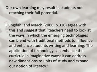 Our own learning may result in students not reaching their full potential. Ljungdahl and March (2006, p.316) agree with this and suggest that “teachers need to look at the ways in which the emerging technologies can blend with traditional methods to influence and enhance students writing and learning. The application of technology can enhance the curricula in imaginative ways; it can address new dimensions to units of study and expand our notion of literacy.” 