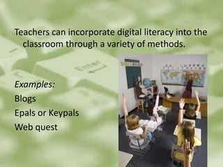 Teachers can incorporate digital literacy into the classroom through a variety of methods.		Examples:Blogs Epals or KeypalsWeb quest