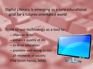 Digital Literacy is emerging as a core educational goal for a futures orientated worldNeed to use technology as a tool to:improve skills enhance quality of life to drive educationpromote well-being acrossall elements of society(The Smith Family, 2008).