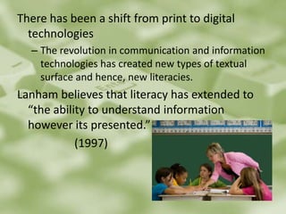 There has been a shift from print to digital technologiesThe revolution in communication and information technologies has created new types of textual surface and hence, new literacies.Lanham believes that literacy has extended to “the ability to understand information however its presented.”			(1997)