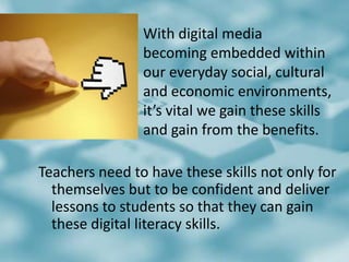 				With digital media 					becoming embedded within 			our everyday social, cultural 			and economic environments, 			it’s vital we gain these skills 			and gain from the benefits. Teachers need to have these skills not only for themselves but to be confident and deliver lessons to students so that they can gain these digital literacy skills. 