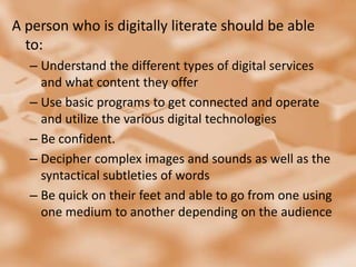 A person who is digitally literate should be able to:Understand the different types of digital services and what content they offer Use basic programs to get connected and operate and utilize the various digital technologiesBe confident. Decipher complex images and sounds as well as the syntactical subtleties of words Be quick on their feet and able to go from one using one medium to another depending on the audience 