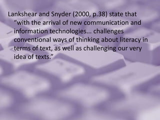 Lankshear and Snyder (2000, p.38) state that “with the arrival of new communication and information technologies... challenges conventional ways of thinking about literacy in terms of text, as well as challenging our very idea of texts.”