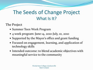 The Seeds of Change ProjectWhat Is It?The ProjectSummer Teen Work Program4 week program: June 14, 2010-July, 10, 2010Supported by the Mayor’s office and grant fundingFocused on engagement, learning, and application of technology skillsIntended outcome: to blend academic objectives with meaningful service to the communityFlorida State College at JacksonvilleOpen Campus
