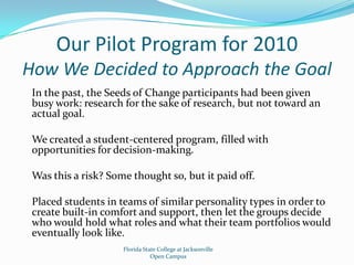 Our Pilot Program for 2010How We Decided to Approach the GoalIn the past, the Seeds of Change participants had been given busy work: research for the sake of research, but not toward an actual goal.We created a student-centered program, filled with opportunities for decision-making.Was this a risk? Some thought so, but it paid off.Placed students in teams of similar personality types in order to create built-in comfort and support, then let the groups decide who would hold what roles and what their team portfolios would eventually look like.Florida State College at JacksonvilleOpen Campus