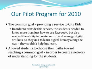Our Pilot Program for 2010The common goal – providing a service to City KidzIn order to provide this service, the students needed to know more than just how to use Facebook, but also needed the ability to create, remix, and manage digital artifacts, so they had to learn digital literacy along the way – they couldn’t help but learn.Allowed students to choose their paths toward reaching a common goal - in order to create a network of understanding for the students.Florida State College at JacksonvilleOpen Campus