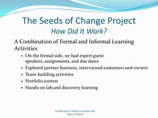 The Seeds of Change ProjectHow Did It Work?A Combination of Formal and Informal Learning ActivitiesOn the formal side, we had expert guest speakers, assignments, and due datesExplored partner business, interviewed customers and ownersTeam-building activitiesPortfolio contestHands-on lab and discovery learningFlorida State College at JacksonvilleOpen Campus