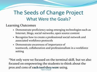 The Seeds of Change ProjectWhat Were the Goals?Learning OutcomesDemonstrate proficiency using emerging technologies such as Internet, blogs, social networks, open source contentRecognize how to create a professional social network and associated workforce protocolsDemonstrate awareness of importance of teamwork, collaboration and professionalism in a workforce setting*Not only were we focused on the terminal skill, but we also focused on empowering the students to think about the pros and cons of each tool they were using.Florida State College at JacksonvilleOpen Campus