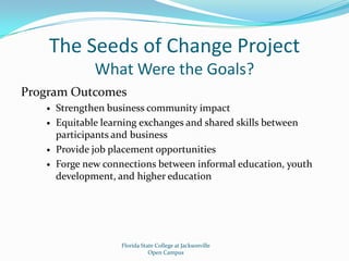 The Seeds of Change ProjectWhat Were the Goals?Program OutcomesStrengthen business community impactEquitable learning exchanges and shared skills between participants and businessProvide job placement opportunitiesForge new connections between informal education, youth development, and higher educationFlorida State College at JacksonvilleOpen Campus