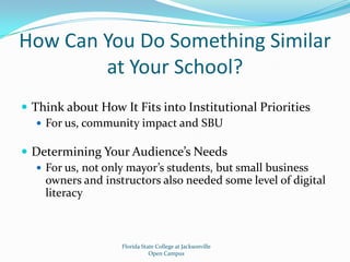 How Can You Do Something Similar at Your School?Think about How It Fits into Institutional PrioritiesFor us, community impact and SBUDetermining Your Audience’s NeedsFor us, not only mayor’s students, but small business owners and instructors also needed some level of digital literacyFlorida State College at JacksonvilleOpen Campus