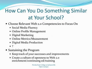 How Can You Do Something Similar at Your School?Choose Relevant Web 2.0 Competencies to Focus OnSocial Media FluencyOnline Profile ManagementDigital MarketingOnline Metrics/MeasurementDigital Media Production?Sustaining the ProgramKeep track of your successes and improvementsCreate a culture of openness to Web 2.0 enrichment/continuing ed/trainingFlorida State College at JacksonvilleOpen Campus