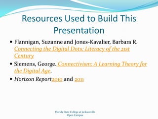 Resources Used to Build This PresentationFlannigan, Suzanne and Jones-Kavalier, Barbara R. Connecting the Digital Dots: Literacy of the 21st CenturySiemens, George. Connectivism: A Learning Theory for the Digital Age.Horizon Report2010 and 2011Florida State College at JacksonvilleOpen Campus