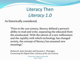 Literacy ThenLiteracy 1.0As historically considered,“Prior to the 21st century, literacy defined a person’s ability to read and write, separating the educated from the uneducated. With the advent of a new millennium and the rapidity with which technology has changed society, the concept of literacy has assumed new meanings.”Barbara R. Jones-Kavalier and Suzanne L. FlanniganConnecting the Digital Dots: Literacy of the 21st CenturyFlorida State College at JacksonvilleOpen Campus