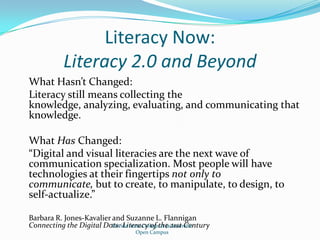 Literacy Now:Literacy 2.0 and BeyondWhat Hasn’t Changed:Literacy still means collecting the knowledge, analyzing, evaluating, and communicating that knowledge.What Has Changed:“Digital and visual literacies are the next wave of communication specialization. Most people will have technologies at their fingertips not only to communicate, but to create, to manipulate, to design, to self-actualize.”Barbara R. Jones-Kavalier and Suzanne L. FlanniganConnecting the Digital Dots: Literacy of the 21st CenturyFlorida State College at JacksonvilleOpen Campus