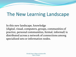 The New Learning LandscapeIn this new landscape, knowledge (digital, visual, computers, groups, communities of practice, personal communities, formal, informal) is distributed across a network of connections among specialized sets or information nodes.Florida State College at JacksonvilleOpen Campus