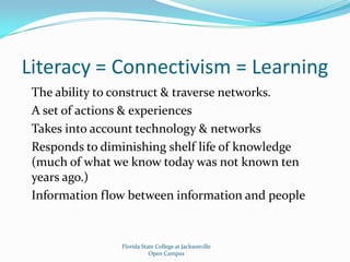 Literacy = Connectivism = LearningThe ability to construct & traverse networks.A set of actions & experiencesTakes into account technology & networksResponds to diminishing shelf life of knowledge (much of what we know today was not known ten years ago.)Information flow between information and peopleFlorida State College at JacksonvilleOpen Campus