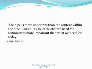 	The pipe is more important than the content within the pipe. Our ability to learn what we need for tomorrow is more important than what we need for today.George SiemensFlorida State College at JacksonvilleOpen Campus