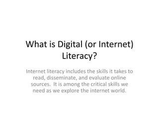 What is Digital (or Internet)
         Literacy?
Internet literacy includes the skills it takes to
   read, disseminate, and evaluate online
  sources. It is among the critical skills we
   need as we explore the internet world.
 