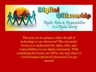 This year we are going to utilize the gift of
   technology in our classroom! This interactive
    lesson is to understand the rights, roles, and
  responsibilities in our digital community. With
completing this lesson, we will be one step closer to
   a technological advanced classroom! Lets get
                       started!
 