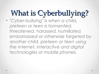 What is Cyberbullying?What is Cyberbullying?
• "Cyber-bullying" is when a child,
preteen or teen is tormented,
threatened, harassed, humiliated,
embarrassed or otherwise targeted by
another child, preteen or teen using
the Internet, interactive and digital
technologies or mobile phones. 
 