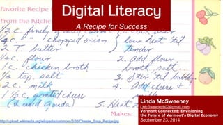 Digital Literacy 
A Recipe for Success 
Linda McSweeney 
LMcSweeney802@gmail.com 
Vermont Connected: Envisioning 
the Future of Vermont’s Digital Economy 
http://upload.wikimedia.org/wikipedia/commons/3/3d/Cheese_Soup_Recipe.jpg September 23, 2014 
 
