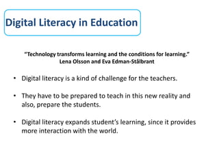 Digital Literacy in Education
“Technology transforms learning and the conditions for learning.”
Lena Olsson and Eva Edman-Stålbrant
• Digital literacy is a kind of challenge for the teachers.
• They have to be prepared to teach in this new reality and
also, prepare the students.
• Digital literacy expands student’s learning, since it provides
more interaction with the world.
 