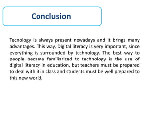 Conclusion
Tecnology is always present nowadays and it brings many
advantages. This way, Digital literacy is very important, since
everything is surrounded by technology. The best way to
people became familiarized to technology is the use of
digital literacy in education, but teachers must be prepared
to deal with it in class and students must be well prepared to
this new world.
 