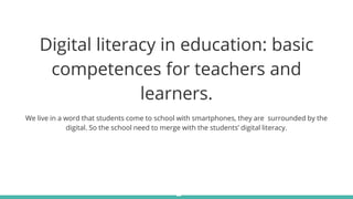 Digital literacy in education: basic
competences for teachers and
learners.
We live in a word that students come to school with smartphones, they are surrounded by the
digital. So the school need to merge with the students’ digital literacy.
 