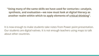 “Using many of the same skills we have used for centuries—analysis,
synthesis, and evaluation—we now must look at digital literacy as
another realm within which to apply elements of critical thinking”.
It is now enough to make students take notes from Power point presentation.
Our students are digital natives. It is not enough teachers using maps to talk
about other countries.
 