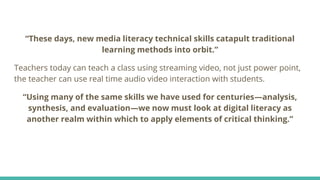 “These days, new media literacy technical skills catapult traditional
learning methods into orbit.”
Teachers today can teach a class using streaming video, not just power point,
the teacher can use real time audio video interaction with students.
“Using many of the same skills we have used for centuries—analysis,
synthesis, and evaluation—we now must look at digital literacy as
another realm within which to apply elements of critical thinking.”
 