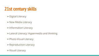 21st century skills
➢Digital Literacy
➢New Media Literacy
➢Information Literacy
➢Lateral Literacy: Hypermedia and thinking
➢Photo-Visual Literacy
➢Reproduction Literacy
➢Visual Literacy
 