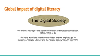 Global impact of digital literacy
The Digital Society
“We are in a new age—the age of information and of global competition.”
(DfEE, 1998, p. 9).
“We have made the “Information Society” and the “Digital Age” for
ourselves.” (Digital Literacy and the “Digital Society” ALLAN MARTIN)
 