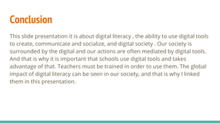 Conclusion
This slide presentation it is about digital literacy , the ability to use digital tools
to create, communicate and socialize, and digital society . Our society is
surrounded by the digital and our actions are often mediated by digital tools.
And that is why it is important that schools use digital tools and takes
advantage of that. Teachers must be trained in order to use them. The global
impact of digital literacy can be seen in our society, and that is why I linked
them in this presentation.
 