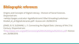 Bibliographic references
Origins and Concepts of Digital Literacy - Division of Social Sciences.
Disponível em:
<whttp://pages.ucsd.edu/~bgoldfarb/comt109w10/reading/Lankshear-
Knobel_et_al-DigitalLiteracies.pdf> Acesso em: 26/08/2016
JONES, B. R, SUZANNE, L. F. Connecting the Digital Dots: Literacy of the 21st
Century. Disponível em:
<http://www.nmc.org/pdf/Connecting%20the%20Digital%20Dots.pdf> Acesso
em: 26/08/2016
 