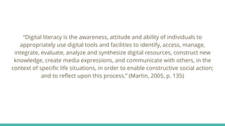 “Digital literacy is the awareness, attitude and ability of individuals to
appropriately use digital tools and facilities to identify, access, manage,
integrate, evaluate, analyze and synthesize digital resources, construct new
knowledge, create media expressions, and communicate with others, in the
context of specific life situations, in order to enable constructive social action;
and to reflect upon this process.” (Martin, 2005, p. 135)
 
