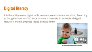 Digital literacy
It is the ability to use digital tools to create, communicate, socialize. According
to Doug Belshaw in a TED TALK channel a meme is an example of digital
literacy. A meme amplifies ideias and it is funny.
 