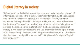 Digital literacy in society
“Gilster states explicitly that “no-one is asking you to give up other sources of
information just to use the Internet,” that “the Internet should be considered
one among many sources of ideas in a technological society” and that
evidence must be gathered from many sources, not just the world wide web,
for the task of “knowledge assembly.” More than this, although he gives, as
perhaps the single clearest explanation in the book, the idea that digital
literacy is “the ability to understand and use information in multiple formats
from a wide variety of sources when it is presented via computers,” he allows
that there are non-digital formats as well”. (Origins and Concepts of Digital
Literacy page 19)
 