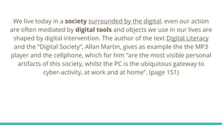 We live today in a society surrounded by the digital, even our action
are often mediated by digital tools and objects we use in our lives are
shaped by digital intervention. The author of the text Digital Literacy
and the “Digital Society”, Allan Martin, gives as example the the MP3
player and the cellphone, which for him “are the most visible personal
artifacts of this society, whilst the PC is the ubiquitous gateway to
cyber-activity, at work and at home”. (page 151)
 