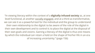 “In viewing literacy within the context of a digitally infused society as, at one
level functional, at another socially engaged, and at a third as transformative,
we can see it as a powerful tool for the individual and the group to understand
their own relationship to the digital: to be aware of the role of the digital in
their own development and to control it; to place the digital at the disposal of
their own goals and visions. Gaining a literacy of the digital is thus one means
by which the individual can retain a hold on the shape of his/her life in an era
of increasing uncertainty.” (page 156)
 